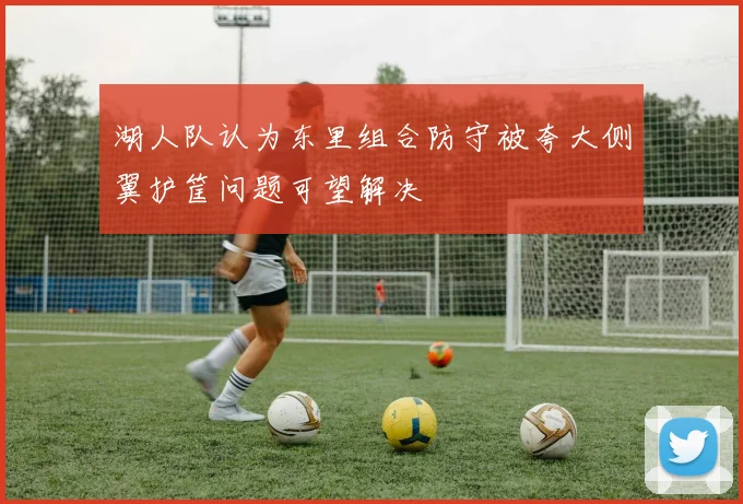 湖人队认为东里组合防守被夸大侧翼护筐问题可望解决