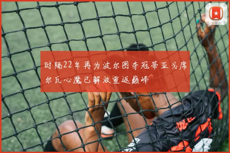 时隔22年再为波尔图夺冠蒂亚戈席尔瓦心魔已解放重返巅峰