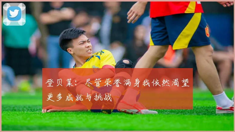 登贝莱：尽管荣誉满身我依然渴望更多成就与挑战