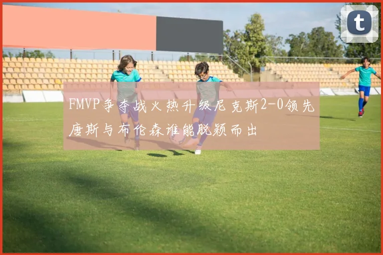 FMVP争夺战火热升级尼克斯2-0领先唐斯与布伦森谁能脱颖而出