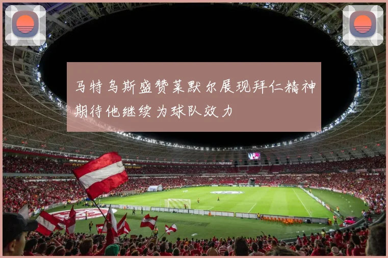马特乌斯盛赞莱默尔展现拜仁精神期待他继续为球队效力