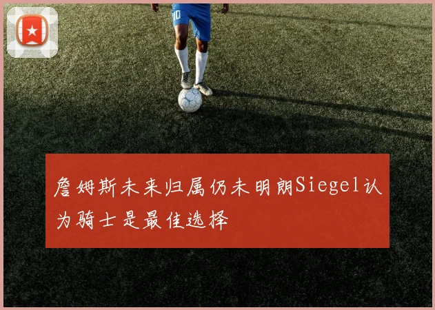 詹姆斯未来归属仍未明朗Siegel认为骑士是最佳选择