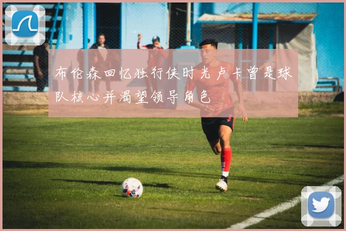 布伦森回忆独行侠时光卢卡曾是球队核心并渴望领导角色