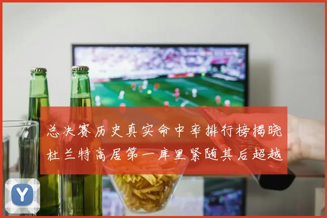 总决赛历史真实命中率排行榜揭晓杜兰特高居第一库里紧随其后超越奥尼尔