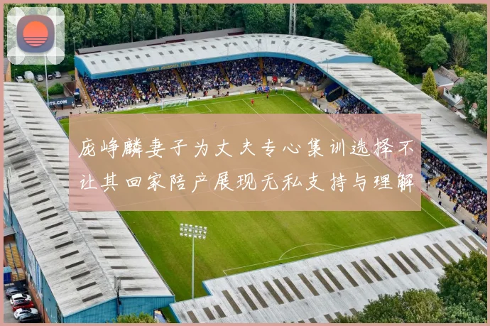 庞峥麟妻子为丈夫专心集训选择不让其回家陪产展现无私支持与理解