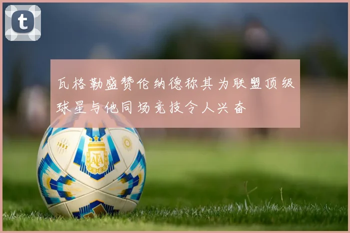 瓦格勒盛赞伦纳德称其为联盟顶级球星与他同场竞技令人兴奋