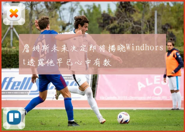 詹姆斯未来决定即将揭晓Windhorst透露他早已心中有数