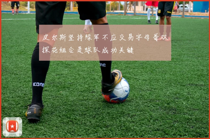 皮尔斯坚持绿军不应交易字母哥双探花组合是球队成功关键