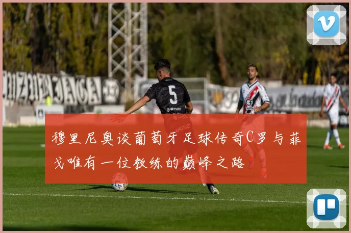 穆里尼奥谈葡萄牙足球传奇C罗与菲戈唯有一位教练的巅峰之路