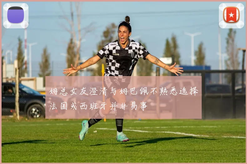 姆总女友澄清与姆巴佩不熟悉选择法国或西班牙并非易事