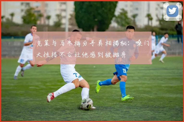 克莱与马冬梅分手真相揭秘：嗓门大性格不合让他感到被抛弃