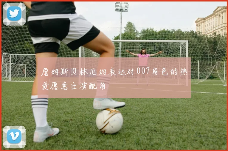 詹姆斯贝林厄姆表达对007角色的热爱愿意出演配角