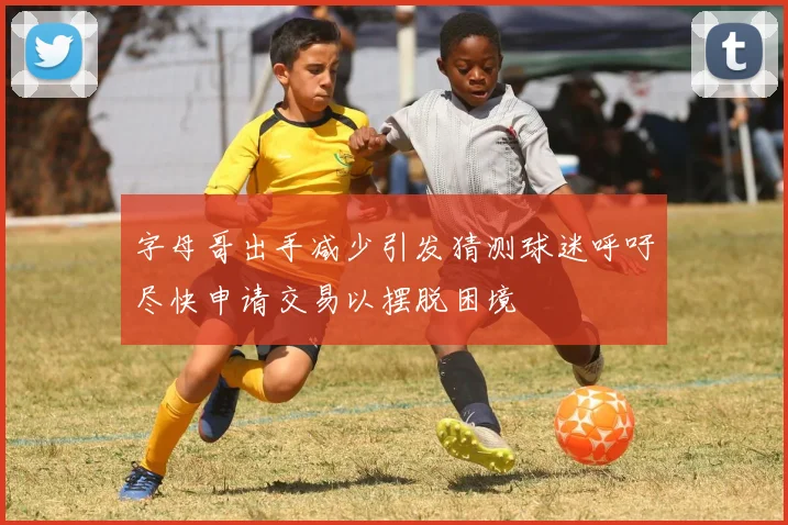 字母哥出手减少引发猜测球迷呼吁尽快申请交易以摆脱困境