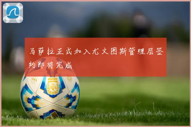 马萨拉正式加入尤文图斯管理层签约即将完成