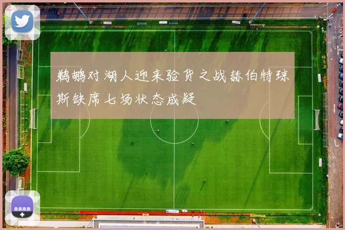鹈鹕对湖人迎来验货之战赫伯特琼斯缺席七场状态成疑