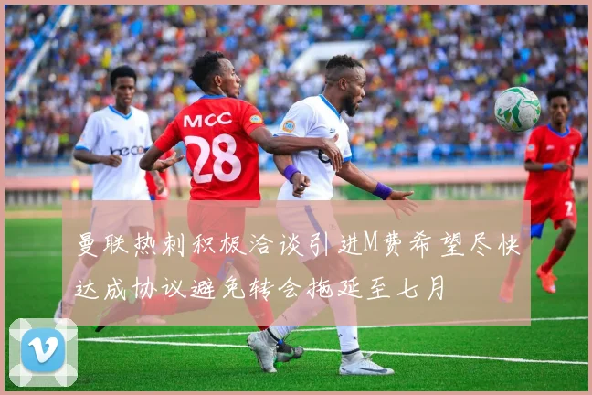 曼联热刺积极洽谈引进M费希望尽快达成协议避免转会拖延至七月