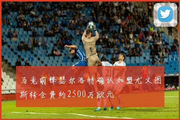 马竞前锋瑟尔洛特确认加盟尤文图斯转会费约2500万欧元