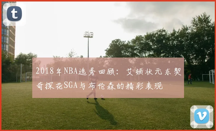 2018年NBA选秀回顾：艾顿状元东契奇探花SGA与布伦森的精彩表现