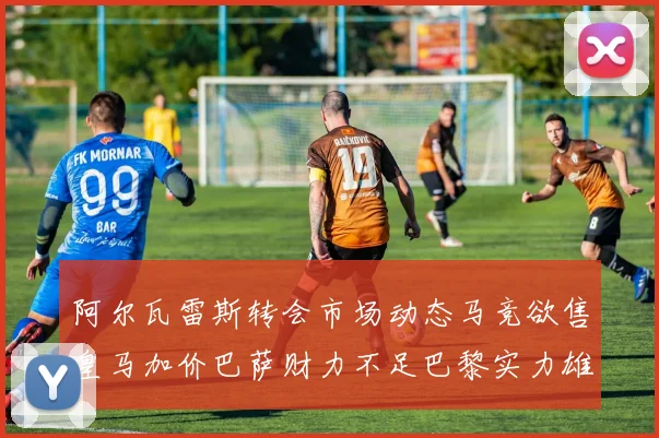 阿尔瓦雷斯转会市场动态马竞欲售皇马加价巴萨财力不足巴黎实力雄厚